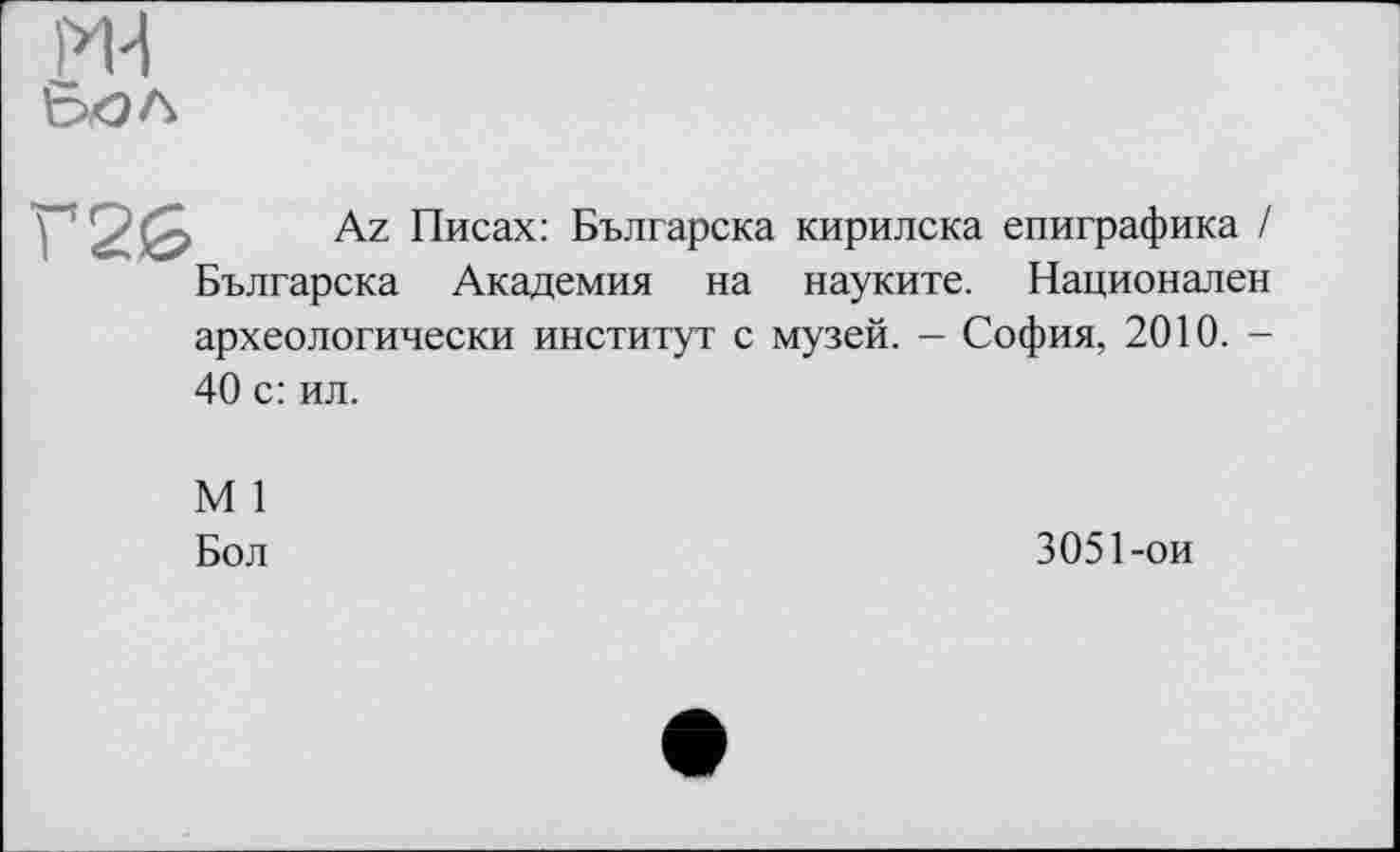 ﻿ru
Г2б
Az Писах: Българска кирилска епиграфика / Българска Академия на науките. Национален
археологически институт с музей. - София, 2010. -
40 с: ил.
М 1
Бол
3051-ои